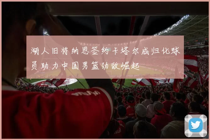 湖人旧将纳恩签约卡塔尔成归化球员助力中国男篮劲敌崛起
