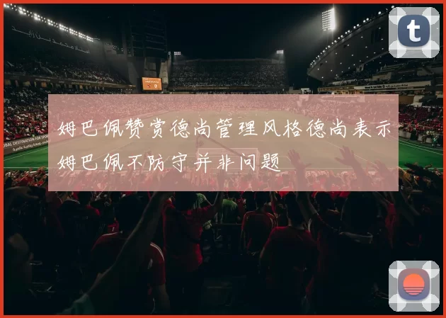 姆巴佩赞赏德尚管理风格德尚表示姆巴佩不防守并非问题