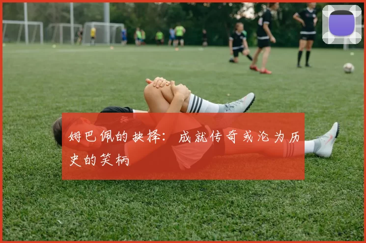 姆巴佩的抉择：成就传奇或沦为历史的笑柄