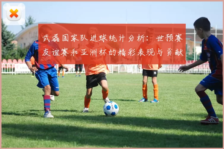 武磊国家队进球统计分析：世预赛友谊赛和亚洲杯的精彩表现与贡献
