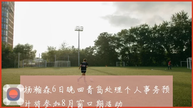 杨瀚森6日晚回青岛处理个人事务预计将参加8月窗口期活动
