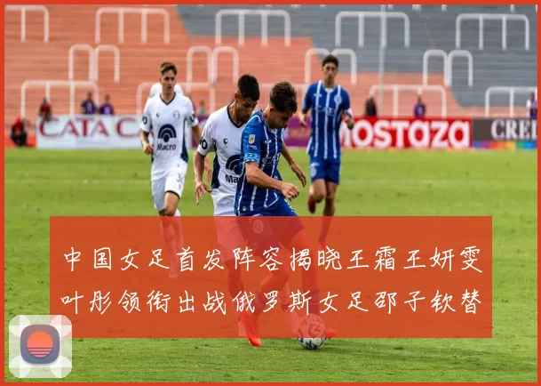 中国女足首发阵容揭晓王霜王妍雯叶彤领衔出战俄罗斯女足邵子钦替补待命