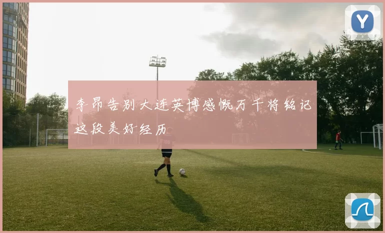 李昂告别大连英博感慨万千将铭记这段美好经历
