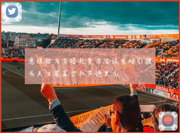 意媒称马洛塔赴皇马洽谈重磅引援或关注居莱尔和罗德里戈