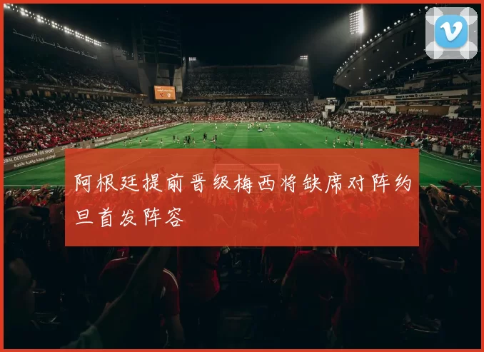 阿根廷提前晋级梅西将缺席对阵约旦首发阵容